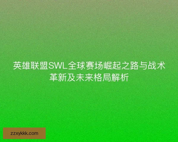 英雄联盟SWL全球赛场崛起之路与战术革新及未来格局解析