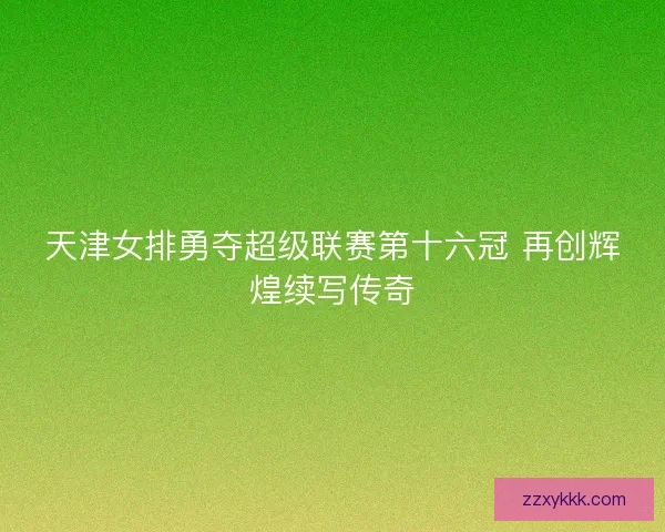 天津女排勇夺超级联赛第十六冠 再创辉煌续写传奇