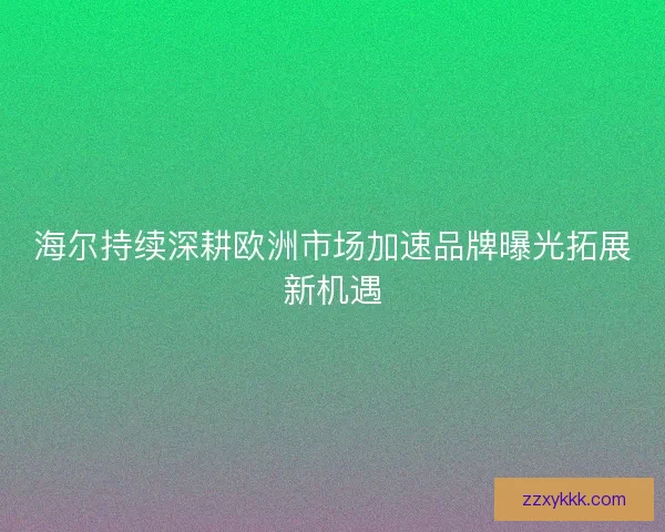 海尔持续深耕欧洲市场加速品牌曝光拓展新机遇