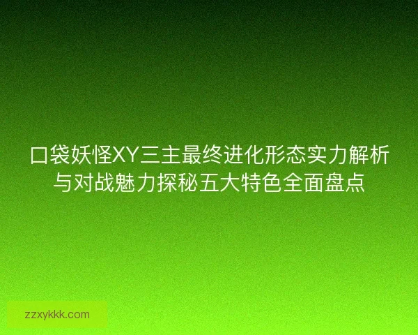 口袋妖怪XY三主最终进化形态实力解析与对战魅力探秘五大特色全面盘点