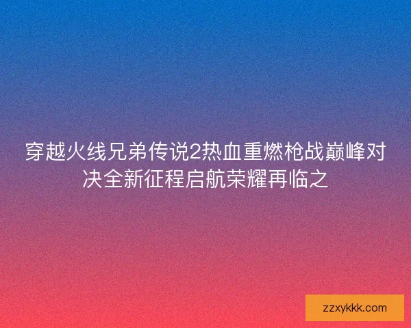 穿越火线兄弟传说2热血重燃枪战巅峰对决全新征程启航荣耀再临之