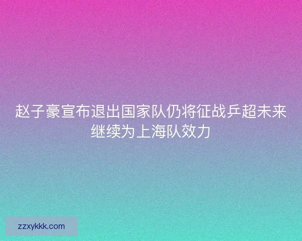 赵子豪宣布退出国家队仍将征战乒超未来继续为上海队效力
