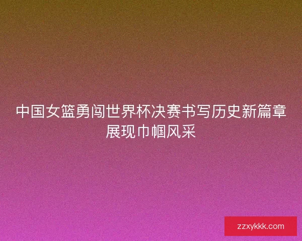 中国女篮勇闯世界杯决赛书写历史新篇章展现巾帼风采