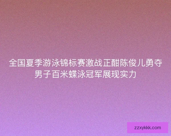 全国夏季游泳锦标赛激战正酣陈俊儿勇夺男子百米蝶泳冠军展现实力
