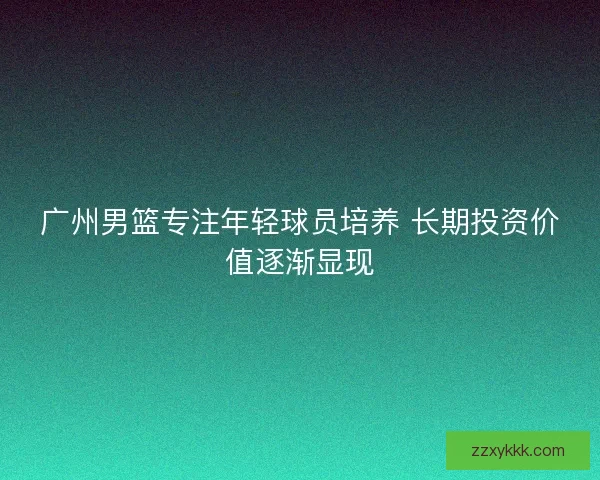 广州男篮专注年轻球员培养 长期投资价值逐渐显现