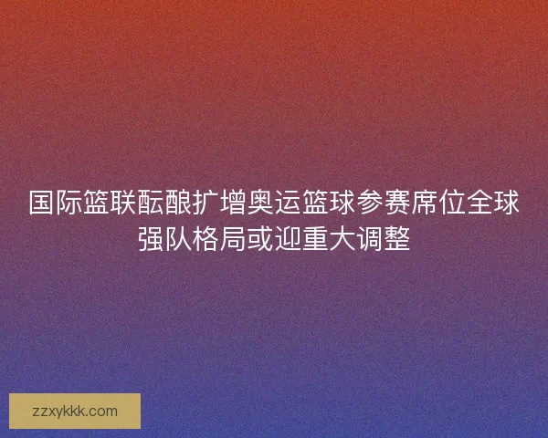 国际篮联酝酿扩增奥运篮球参赛席位全球强队格局或迎重大调整
