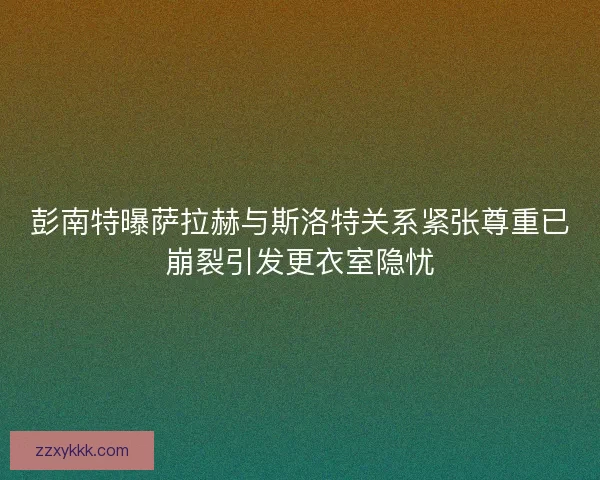 彭南特曝萨拉赫与斯洛特关系紧张尊重已崩裂引发更衣室隐忧